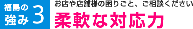 福島の強み3 お店や店舗様の困りごと、ご相談ください