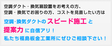 空調ダクト・換気扇設置をお考えの方、空調・換気でお困りの方、コストを見直したい方は空調･換気ダクトのスピード施工と提案力に自信アリ！ 私たち福島板金工業所にぜひご相談下さい！