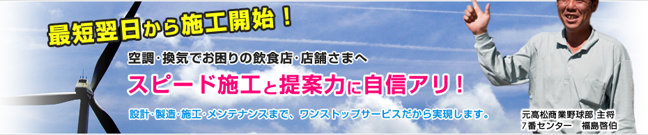 最短翌日から施工開始！ 空調･換気でお困りの飲食店･店舗さまへ スピード施工と提案力に自信アリ！ 設計･製造･施工･メンテナンスまで、ワンストップサービスだから実現します。