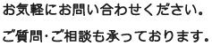 お気軽にお問い合わせください。 ご質問･ご相談も承っております。